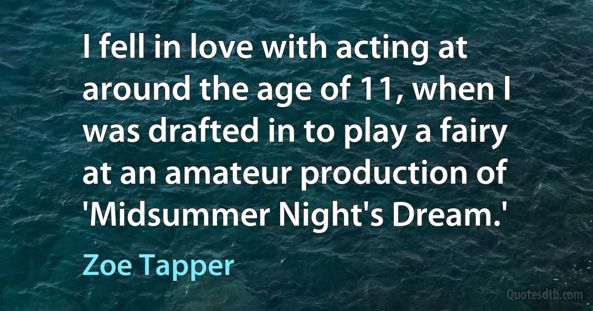 I fell in love with acting at around the age of 11, when I was drafted in to play a fairy at an amateur production of 'Midsummer Night's Dream.' (Zoe Tapper)