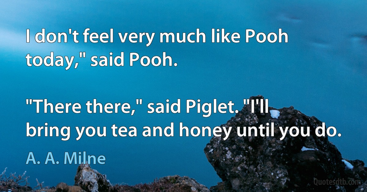 I don't feel very much like Pooh today," said Pooh.

"There there," said Piglet. "I'll bring you tea and honey until you do. (A. A. Milne)