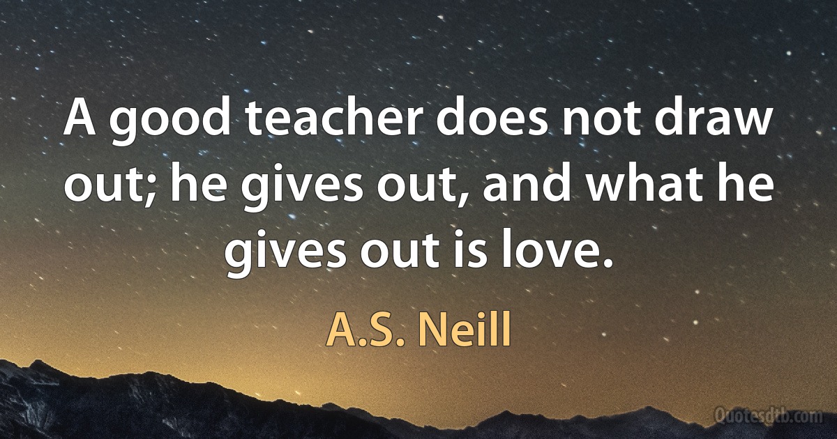 A good teacher does not draw out; he gives out, and what he gives out is love. (A.S. Neill)