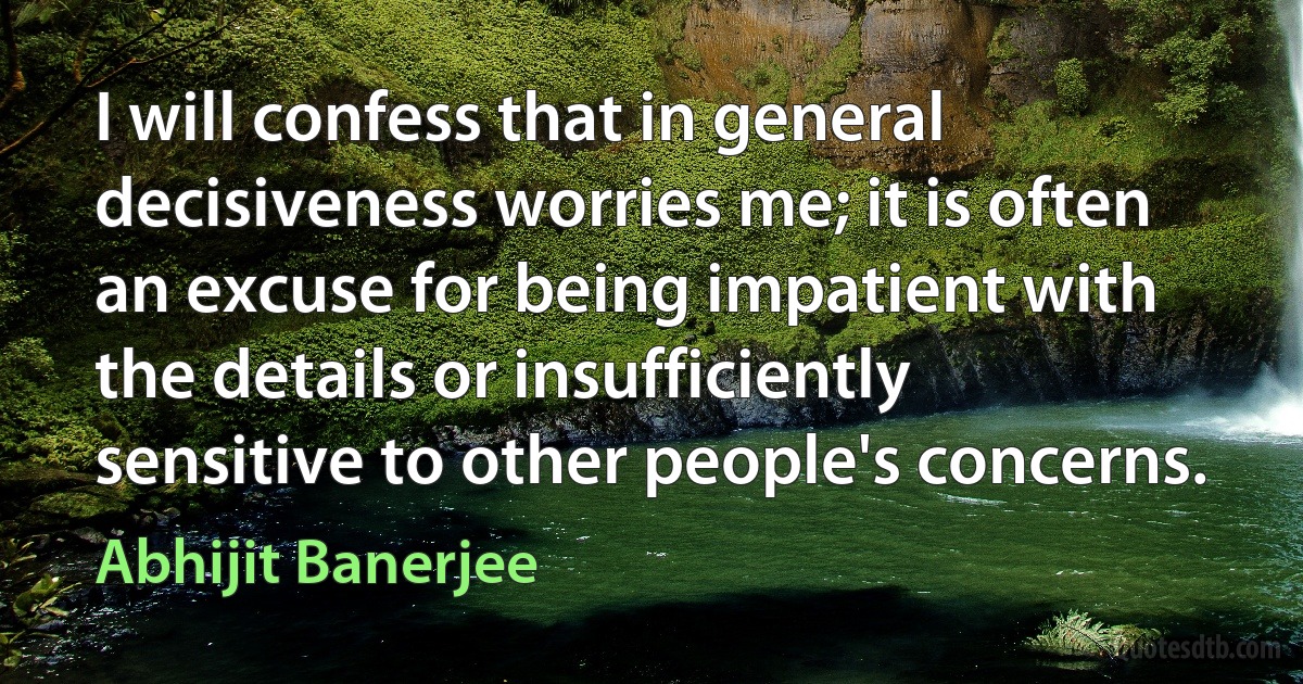 I will confess that in general decisiveness worries me; it is often an excuse for being impatient with the details or insufficiently sensitive to other people's concerns. (Abhijit Banerjee)