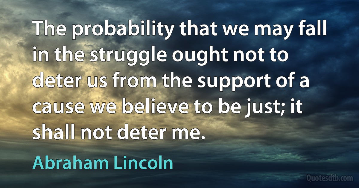 The probability that we may fall in the struggle ought not to deter us from the support of a cause we believe to be just; it shall not deter me. (Abraham Lincoln)