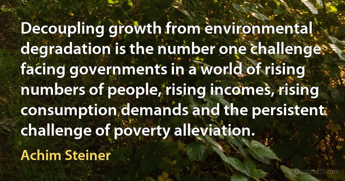 Decoupling growth from environmental degradation is the number one challenge facing governments in a world of rising numbers of people, rising incomes, rising consumption demands and the persistent challenge of poverty alleviation. (Achim Steiner)