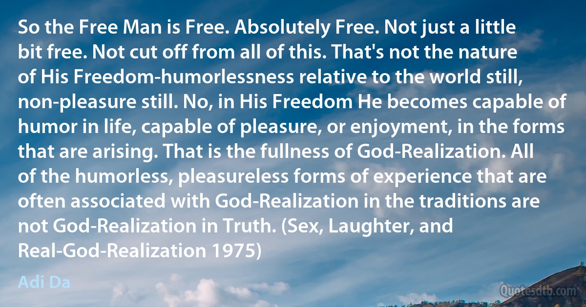 So the Free Man is Free. Absolutely Free. Not just a little bit free. Not cut off from all of this. That's not the nature of His Freedom-humorlessness relative to the world still, non-pleasure still. No, in His Freedom He becomes capable of humor in life, capable of pleasure, or enjoyment, in the forms that are arising. That is the fullness of God-Realization. All of the humorless, pleasureless forms of experience that are often associated with God-Realization in the traditions are not God-Realization in Truth. (Sex, Laughter, and Real-God-Realization 1975) (Adi Da)