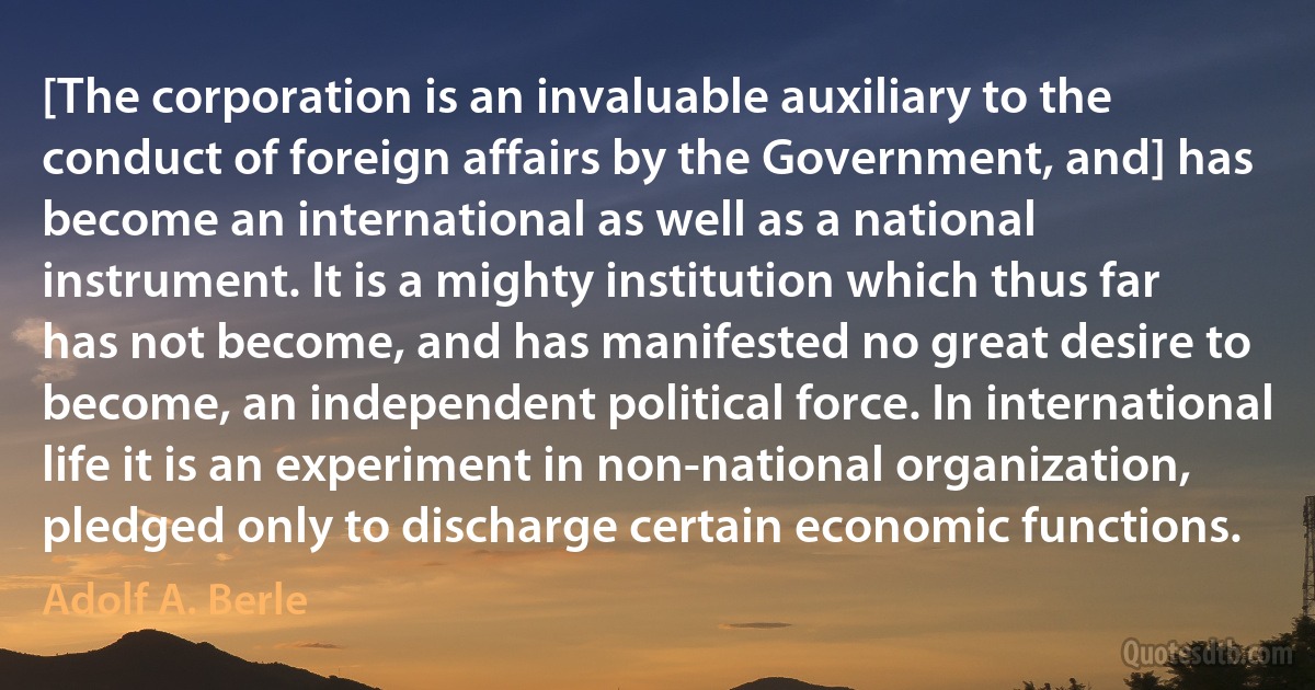 [The corporation is an invaluable auxiliary to the conduct of foreign affairs by the Government, and] has become an international as well as a national instrument. It is a mighty institution which thus far has not become, and has manifested no great desire to become, an independent political force. In international life it is an experiment in non-national organization, pledged only to discharge certain economic functions. (Adolf A. Berle)