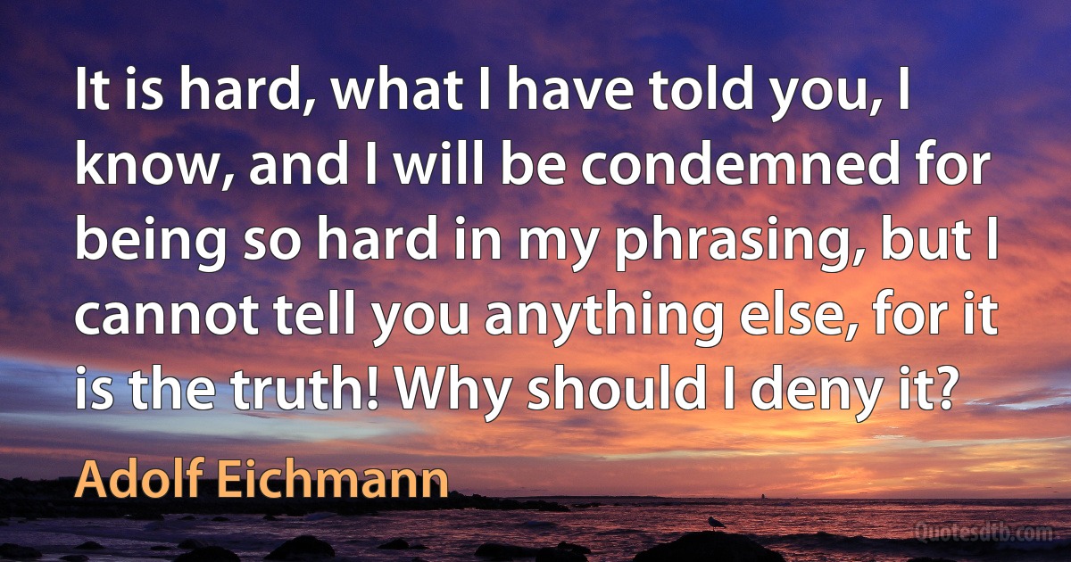 It is hard, what I have told you, I know, and I will be condemned for being so hard in my phrasing, but I cannot tell you anything else, for it is the truth! Why should I deny it? (Adolf Eichmann)