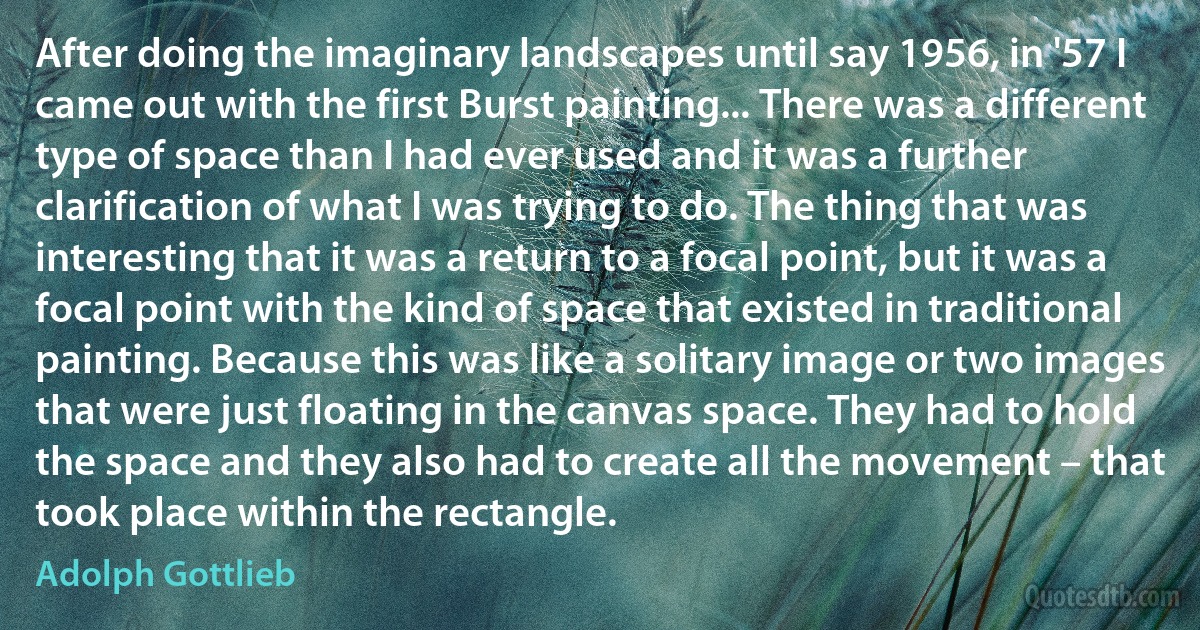 After doing the imaginary landscapes until say 1956, in '57 I came out with the first Burst painting... There was a different type of space than I had ever used and it was a further clarification of what I was trying to do. The thing that was interesting that it was a return to a focal point, but it was a focal point with the kind of space that existed in traditional painting. Because this was like a solitary image or two images that were just floating in the canvas space. They had to hold the space and they also had to create all the movement – that took place within the rectangle. (Adolph Gottlieb)