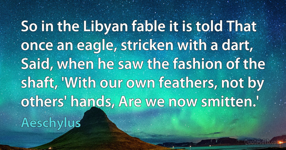 So in the Libyan fable it is told That once an eagle, stricken with a dart, Said, when he saw the fashion of the shaft, 'With our own feathers, not by others' hands, Are we now smitten.' (Aeschylus)