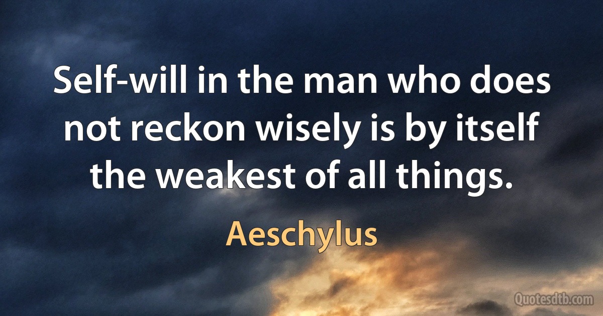 Self-will in the man who does not reckon wisely is by itself the weakest of all things. (Aeschylus)