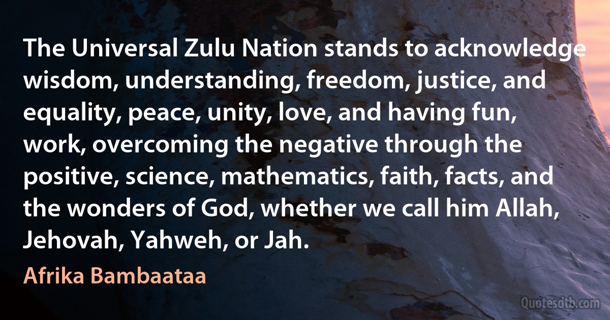 The Universal Zulu Nation stands to acknowledge wisdom, understanding, freedom, justice, and equality, peace, unity, love, and having fun, work, overcoming the negative through the positive, science, mathematics, faith, facts, and the wonders of God, whether we call him Allah, Jehovah, Yahweh, or Jah. (Afrika Bambaataa)