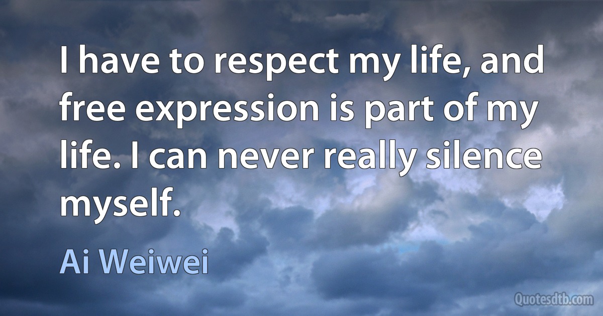 I have to respect my life, and free expression is part of my life. I can never really silence myself. (Ai Weiwei)