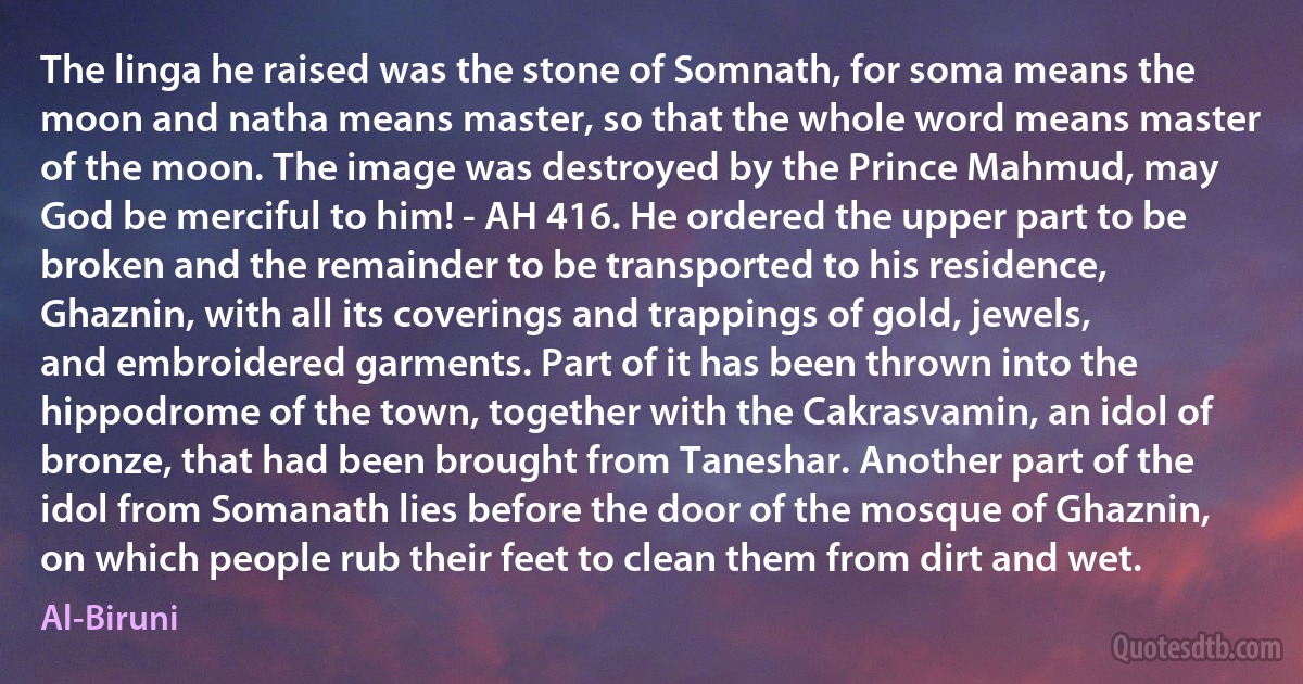 The linga he raised was the stone of Somnath, for soma means the moon and natha means master, so that the whole word means master of the moon. The image was destroyed by the Prince Mahmud, may God be merciful to him! - AH 416. He ordered the upper part to be broken and the remainder to be transported to his residence, Ghaznin, with all its coverings and trappings of gold, jewels, and embroidered garments. Part of it has been thrown into the hippodrome of the town, together with the Cakrasvamin, an idol of bronze, that had been brought from Taneshar. Another part of the idol from Somanath lies before the door of the mosque of Ghaznin, on which people rub their feet to clean them from dirt and wet. (Al-Biruni)