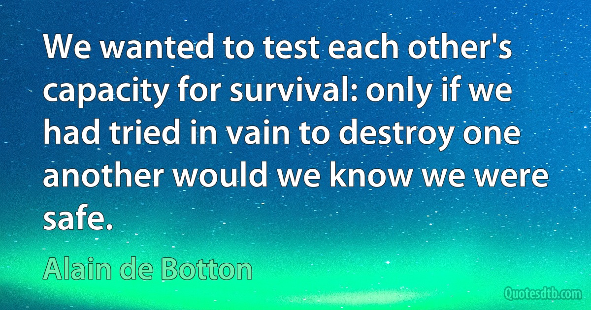 We wanted to test each other's capacity for survival: only if we had tried in vain to destroy one another would we know we were safe. (Alain de Botton)