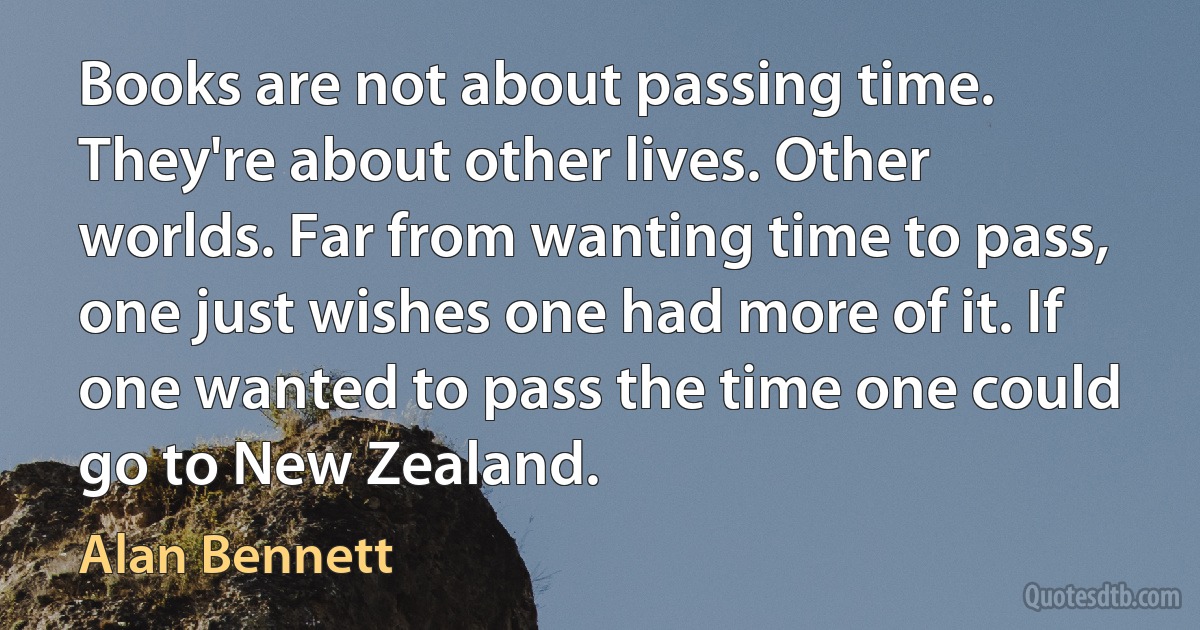 Books are not about passing time. They're about other lives. Other worlds. Far from wanting time to pass, one just wishes one had more of it. If one wanted to pass the time one could go to New Zealand. (Alan Bennett)