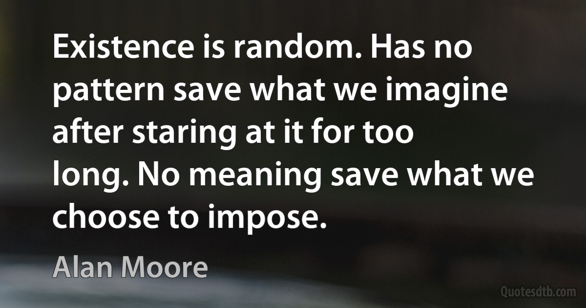 Existence is random. Has no pattern save what we imagine after staring at it for too long. No meaning save what we choose to impose. (Alan Moore)