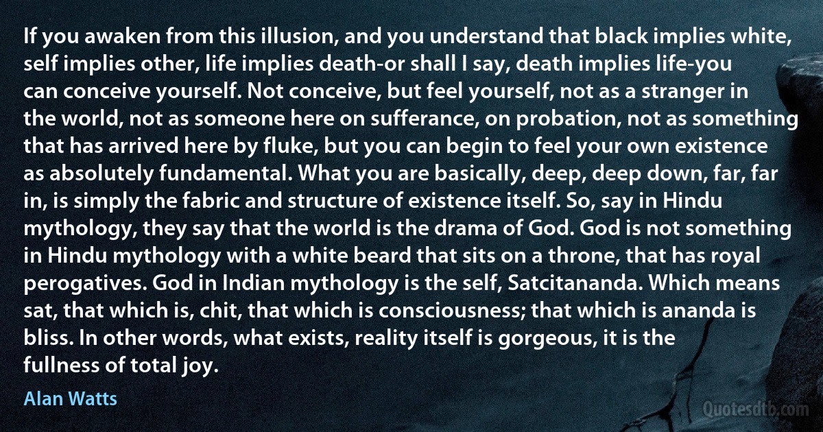 If you awaken from this illusion, and you understand that black implies white, self implies other, life implies death-or shall I say, death implies life-you can conceive yourself. Not conceive, but feel yourself, not as a stranger in the world, not as someone here on sufferance, on probation, not as something that has arrived here by fluke, but you can begin to feel your own existence as absolutely fundamental. What you are basically, deep, deep down, far, far in, is simply the fabric and structure of existence itself. So, say in Hindu mythology, they say that the world is the drama of God. God is not something in Hindu mythology with a white beard that sits on a throne, that has royal perogatives. God in Indian mythology is the self, Satcitananda. Which means sat, that which is, chit, that which is consciousness; that which is ananda is bliss. In other words, what exists, reality itself is gorgeous, it is the fullness of total joy. (Alan Watts)