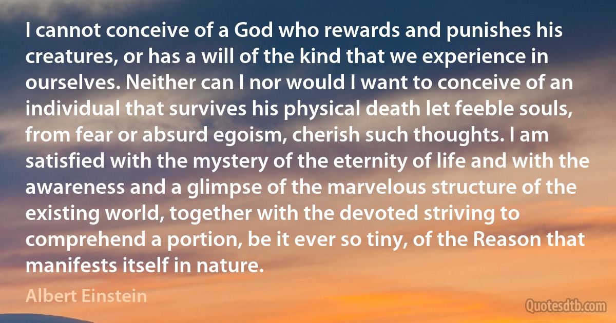 I cannot conceive of a God who rewards and punishes his creatures, or has a will of the kind that we experience in ourselves. Neither can I nor would I want to conceive of an individual that survives his physical death let feeble souls, from fear or absurd egoism, cherish such thoughts. I am satisfied with the mystery of the eternity of life and with the awareness and a glimpse of the marvelous structure of the existing world, together with the devoted striving to comprehend a portion, be it ever so tiny, of the Reason that manifests itself in nature. (Albert Einstein)