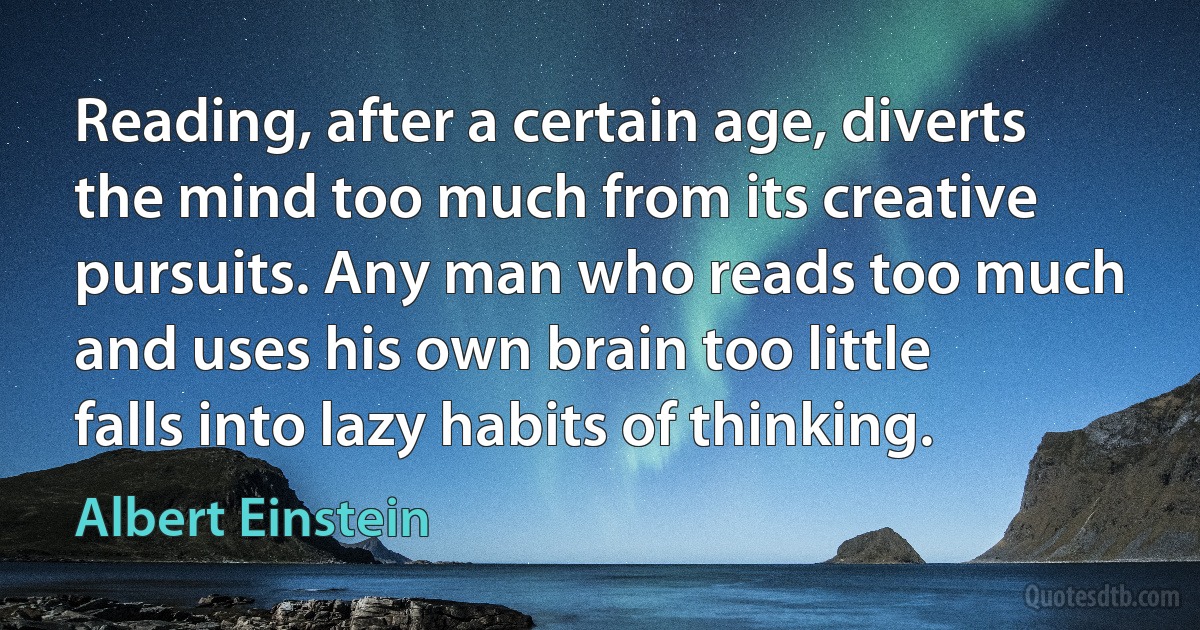 Reading, after a certain age, diverts the mind too much from its creative pursuits. Any man who reads too much and uses his own brain too little falls into lazy habits of thinking. (Albert Einstein)