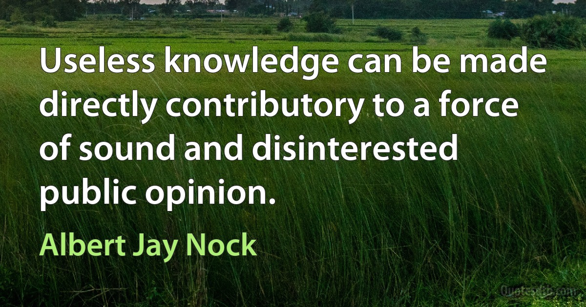 Useless knowledge can be made directly contributory to a force of sound and disinterested public opinion. (Albert Jay Nock)