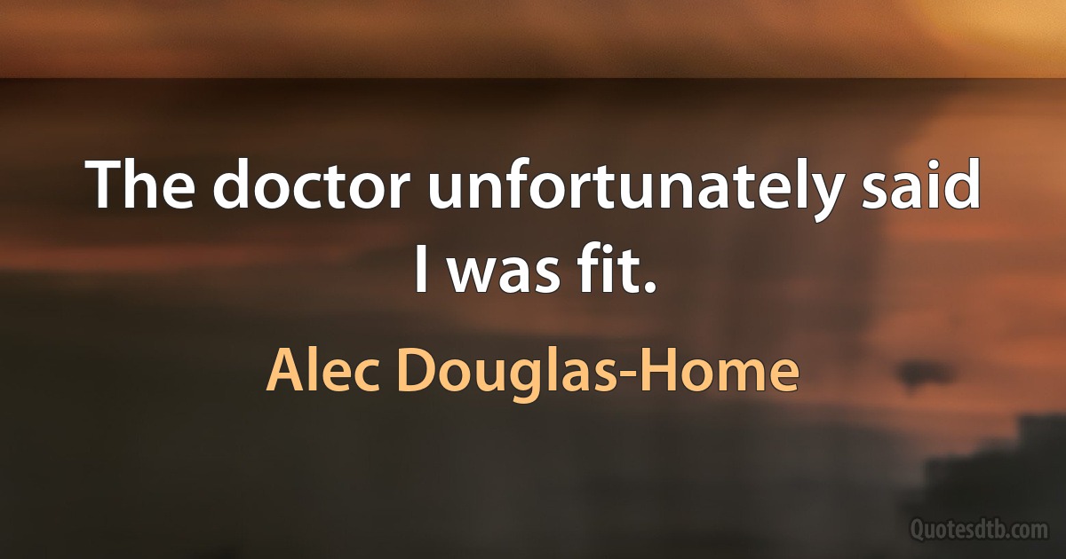 The doctor unfortunately said I was fit. (Alec Douglas-Home)