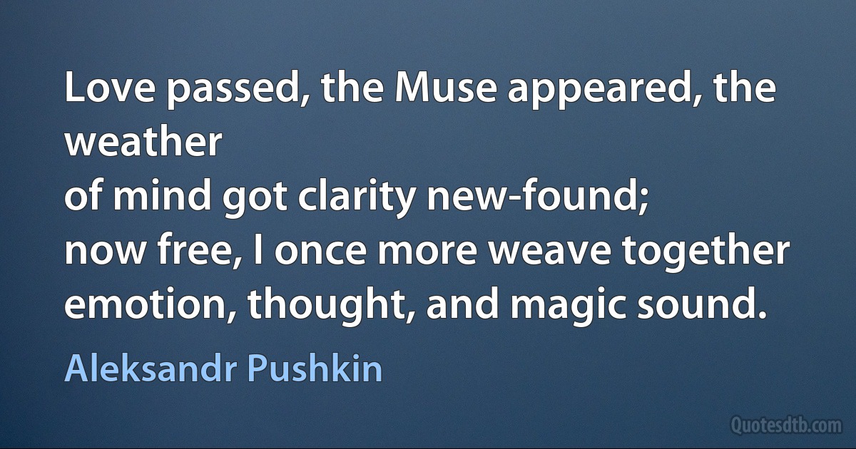 Love passed, the Muse appeared, the weather
of mind got clarity new-found;
now free, I once more weave together
emotion, thought, and magic sound. (Aleksandr Pushkin)