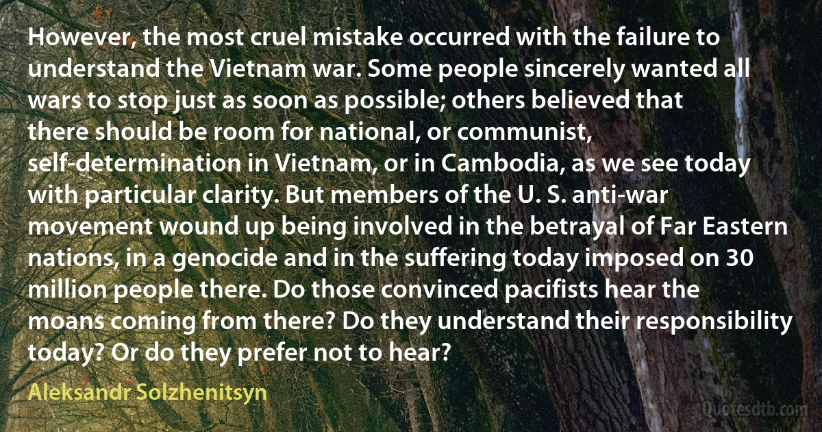 However, the most cruel mistake occurred with the failure to understand the Vietnam war. Some people sincerely wanted all wars to stop just as soon as possible; others believed that there should be room for national, or communist, self-determination in Vietnam, or in Cambodia, as we see today with particular clarity. But members of the U. S. anti-war movement wound up being involved in the betrayal of Far Eastern nations, in a genocide and in the suffering today imposed on 30 million people there. Do those convinced pacifists hear the moans coming from there? Do they understand their responsibility today? Or do they prefer not to hear? (Aleksandr Solzhenitsyn)