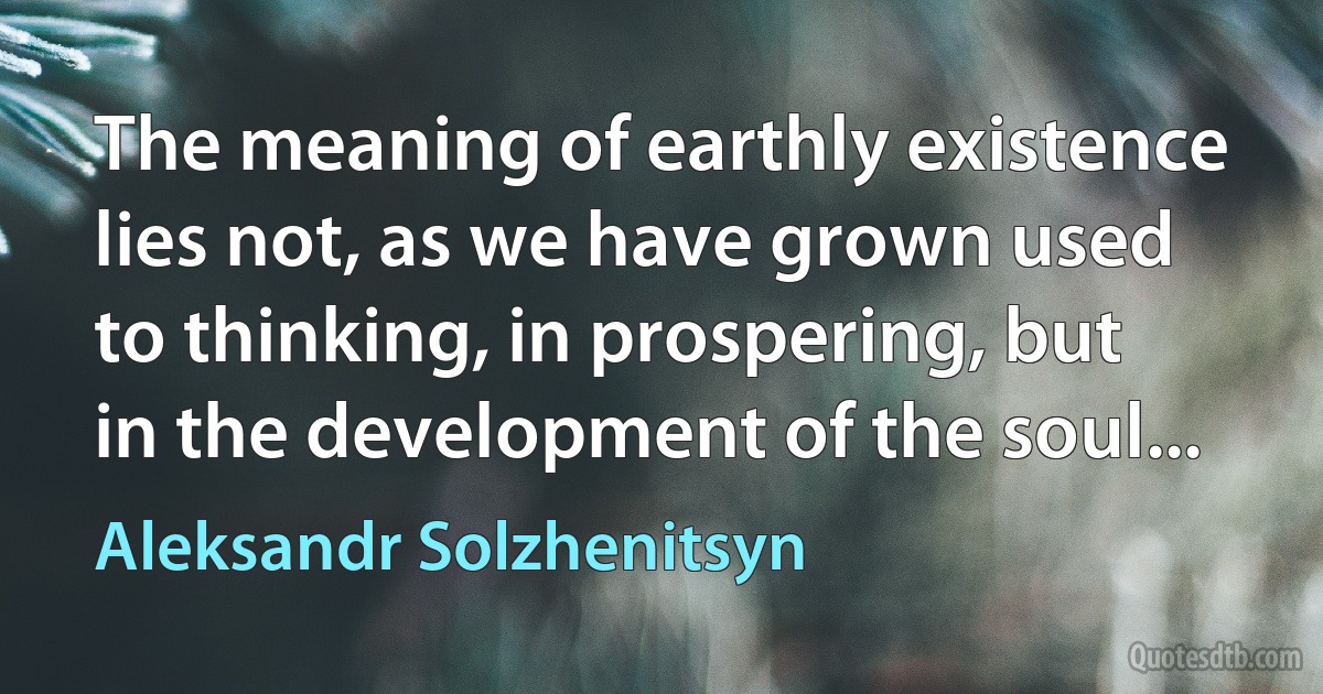 The meaning of earthly existence lies not, as we have grown used to thinking, in prospering, but in the development of the soul... (Aleksandr Solzhenitsyn)