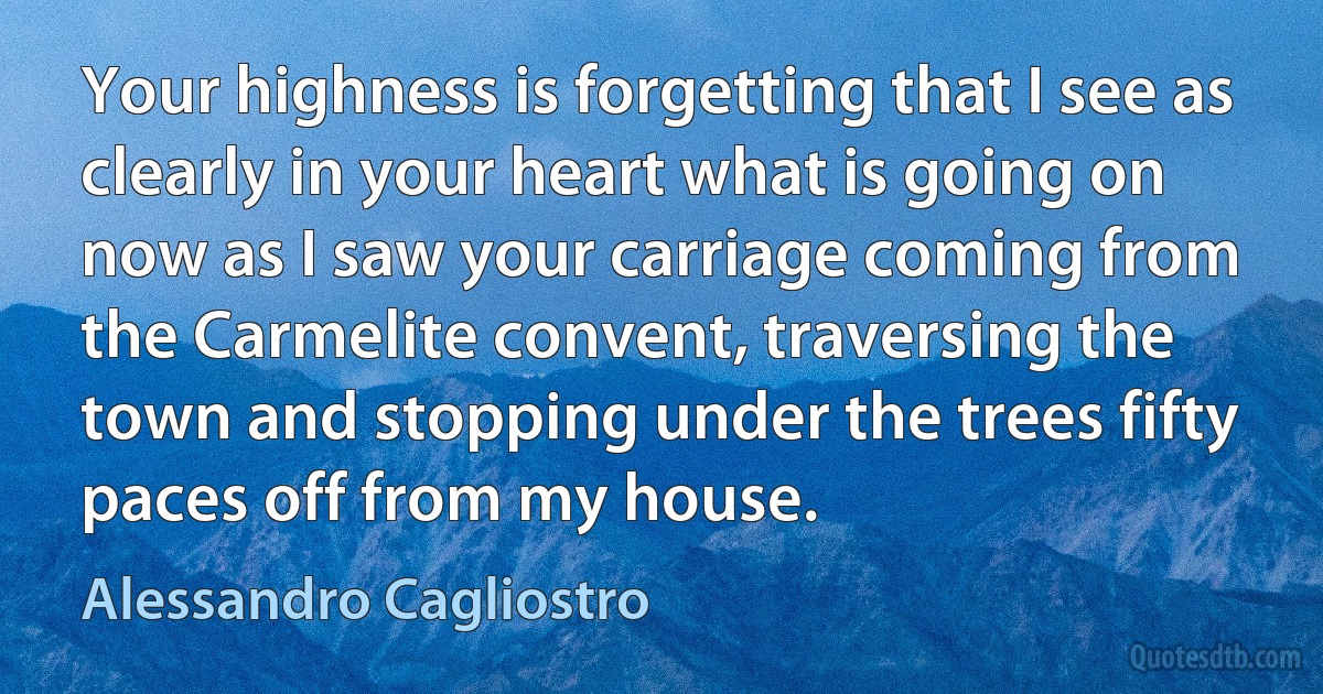 Your highness is forgetting that I see as clearly in your heart what is going on now as I saw your carriage coming from the Carmelite convent, traversing the town and stopping under the trees fifty paces off from my house. (Alessandro Cagliostro)