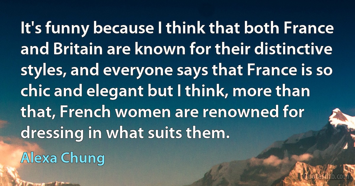 It's funny because I think that both France and Britain are known for their distinctive styles, and everyone says that France is so chic and elegant but I think, more than that, French women are renowned for dressing in what suits them. (Alexa Chung)