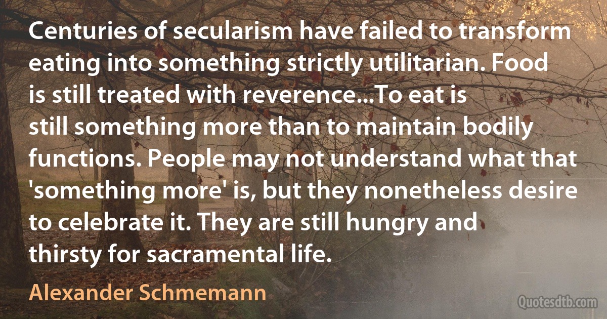 Centuries of secularism have failed to transform eating into something strictly utilitarian. Food is still treated with reverence...To eat is still something more than to maintain bodily functions. People may not understand what that 'something more' is, but they nonetheless desire to celebrate it. They are still hungry and thirsty for sacramental life. (Alexander Schmemann)