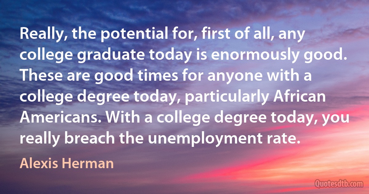 Really, the potential for, first of all, any college graduate today is enormously good. These are good times for anyone with a college degree today, particularly African Americans. With a college degree today, you really breach the unemployment rate. (Alexis Herman)