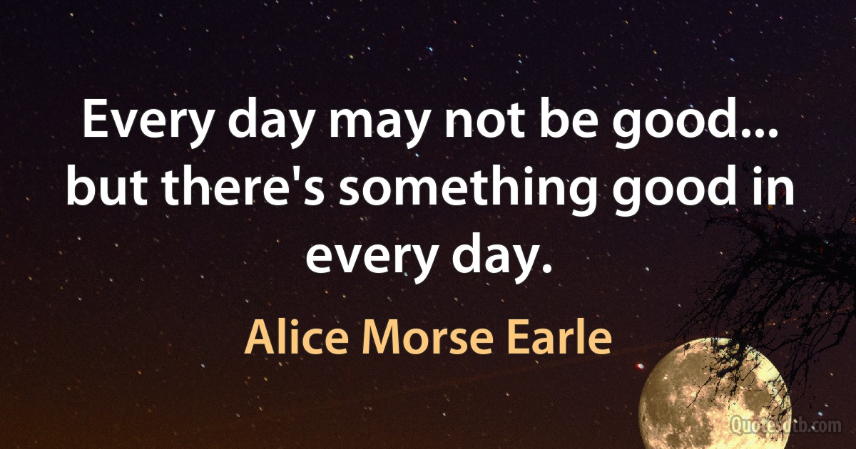 Every day may not be good... but there's something good in every day. (Alice Morse Earle)