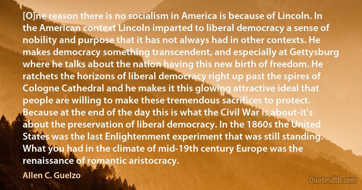 [O]ne reason there is no socialism in America is because of Lincoln. In the American context Lincoln imparted to liberal democracy a sense of nobility and purpose that it has not always had in other contexts. He makes democracy something transcendent, and especially at Gettysburg where he talks about the nation having this new birth of freedom. He ratchets the horizons of liberal democracy right up past the spires of Cologne Cathedral and he makes it this glowing attractive ideal that people are willing to make these tremendous sacrifices to protect. Because at the end of the day this is what the Civil War is about-it's about the preservation of liberal democracy. In the 1860s the United States was the last Enlightenment experiment that was still standing. What you had in the climate of mid-19th century Europe was the renaissance of romantic aristocracy. (Allen C. Guelzo)