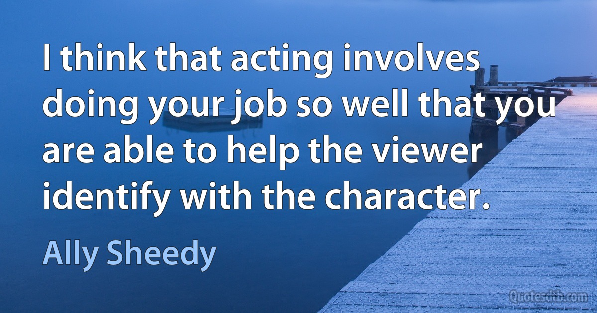 I think that acting involves doing your job so well that you are able to help the viewer identify with the character. (Ally Sheedy)