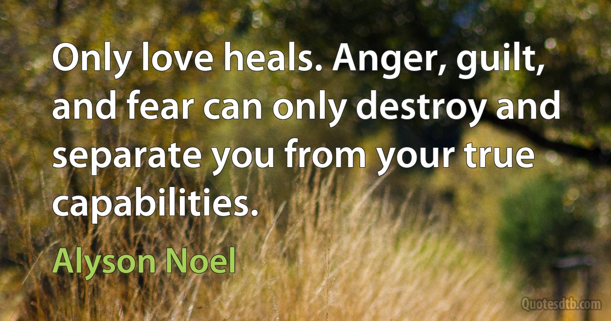 Only love heals. Anger, guilt, and fear can only destroy and separate you from your true capabilities. (Alyson Noel)