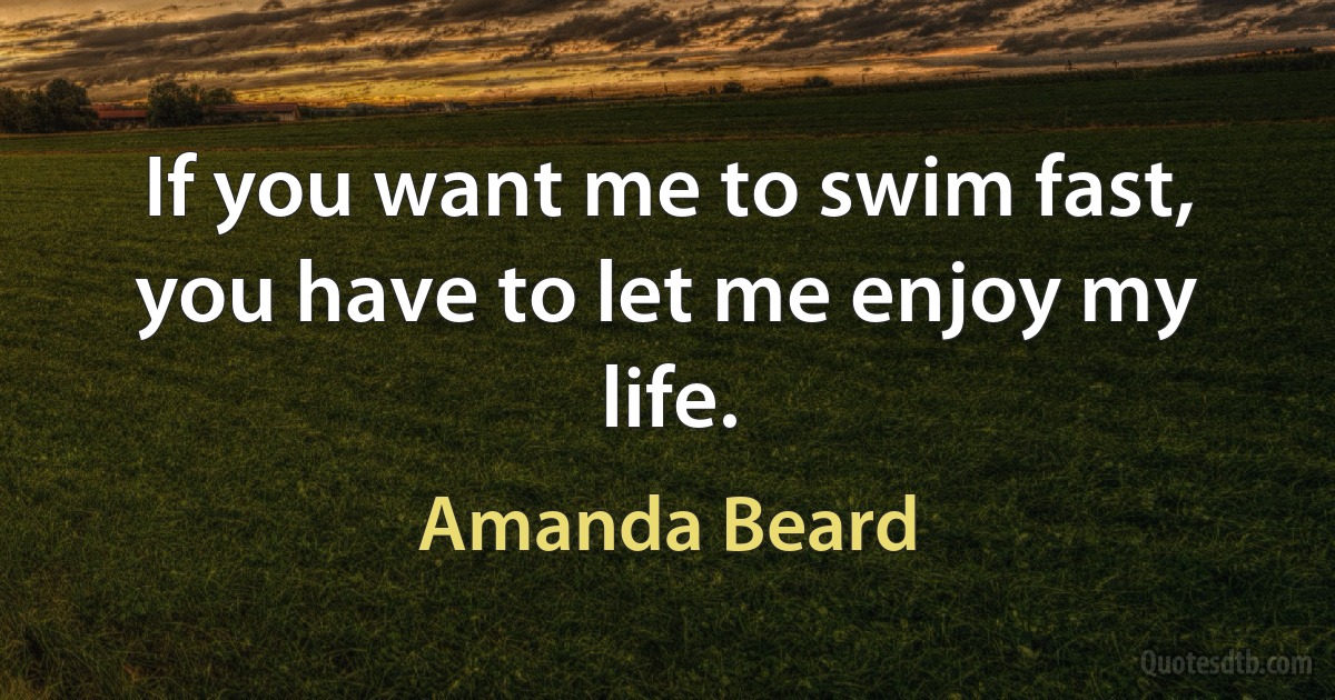 If you want me to swim fast, you have to let me enjoy my life. (Amanda Beard)