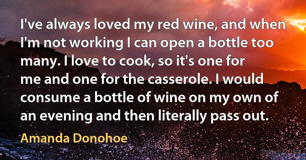 I've always loved my red wine, and when I'm not working I can open a bottle too many. I love to cook, so it's one for me and one for the casserole. I would consume a bottle of wine on my own of an evening and then literally pass out. (Amanda Donohoe)