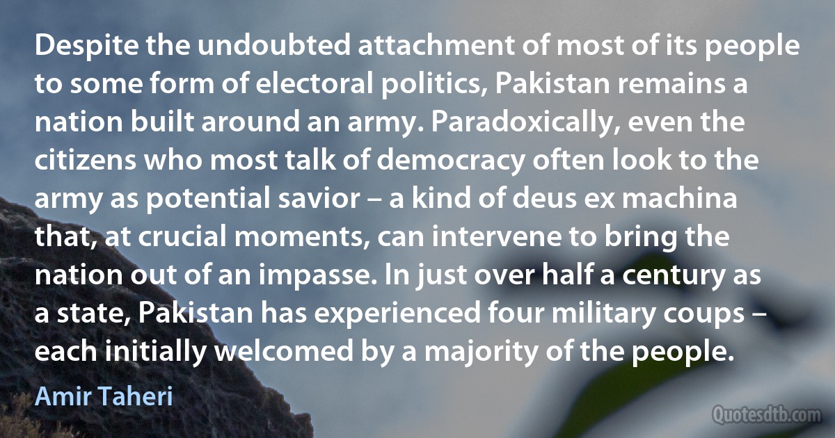 Despite the undoubted attachment of most of its people to some form of electoral politics, Pakistan remains a nation built around an army. Paradoxically, even the citizens who most talk of democracy often look to the army as potential savior – a kind of deus ex machina that, at crucial moments, can intervene to bring the nation out of an impasse. In just over half a century as a state, Pakistan has experienced four military coups – each initially welcomed by a majority of the people. (Amir Taheri)