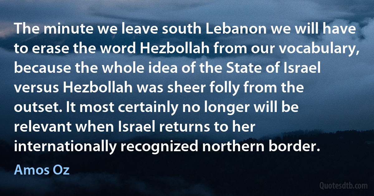 The minute we leave south Lebanon we will have to erase the word Hezbollah from our vocabulary, because the whole idea of the State of Israel versus Hezbollah was sheer folly from the outset. It most certainly no longer will be relevant when Israel returns to her internationally recognized northern border. (Amos Oz)