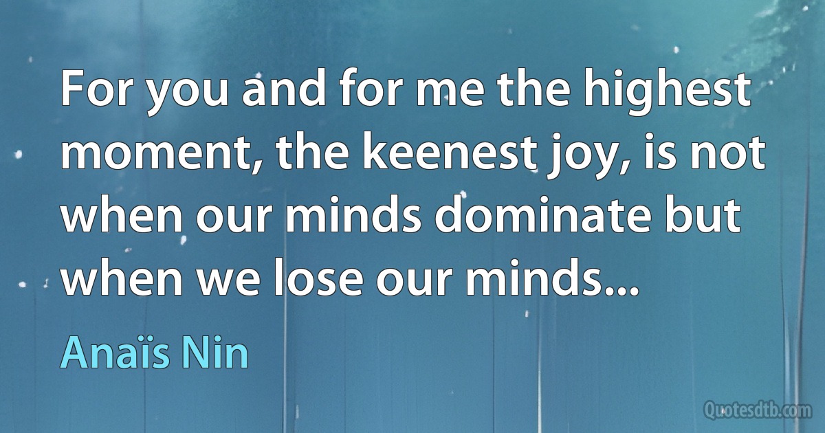 For you and for me the highest moment, the keenest joy, is not when our minds dominate but when we lose our minds... (Anaïs Nin)