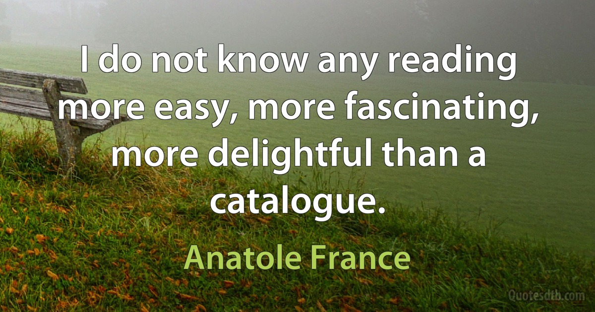 I do not know any reading more easy, more fascinating, more delightful than a catalogue. (Anatole France)