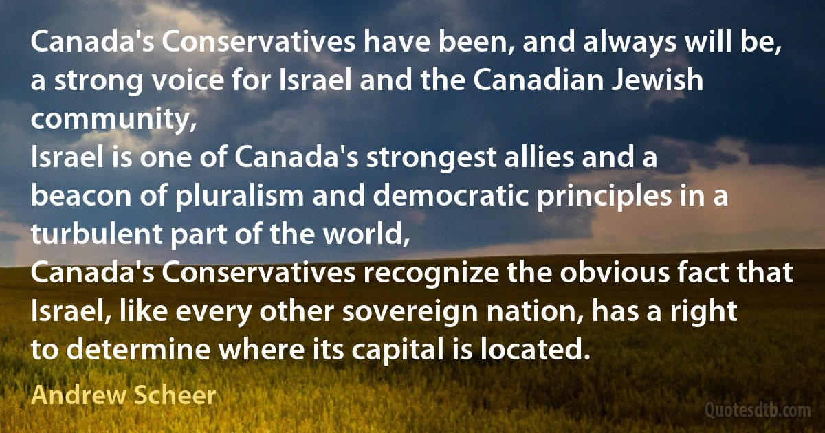 Canada's Conservatives have been, and always will be, a strong voice for Israel and the Canadian Jewish community,
Israel is one of Canada's strongest allies and a beacon of pluralism and democratic principles in a turbulent part of the world,
Canada's Conservatives recognize the obvious fact that Israel, like every other sovereign nation, has a right to determine where its capital is located. (Andrew Scheer)