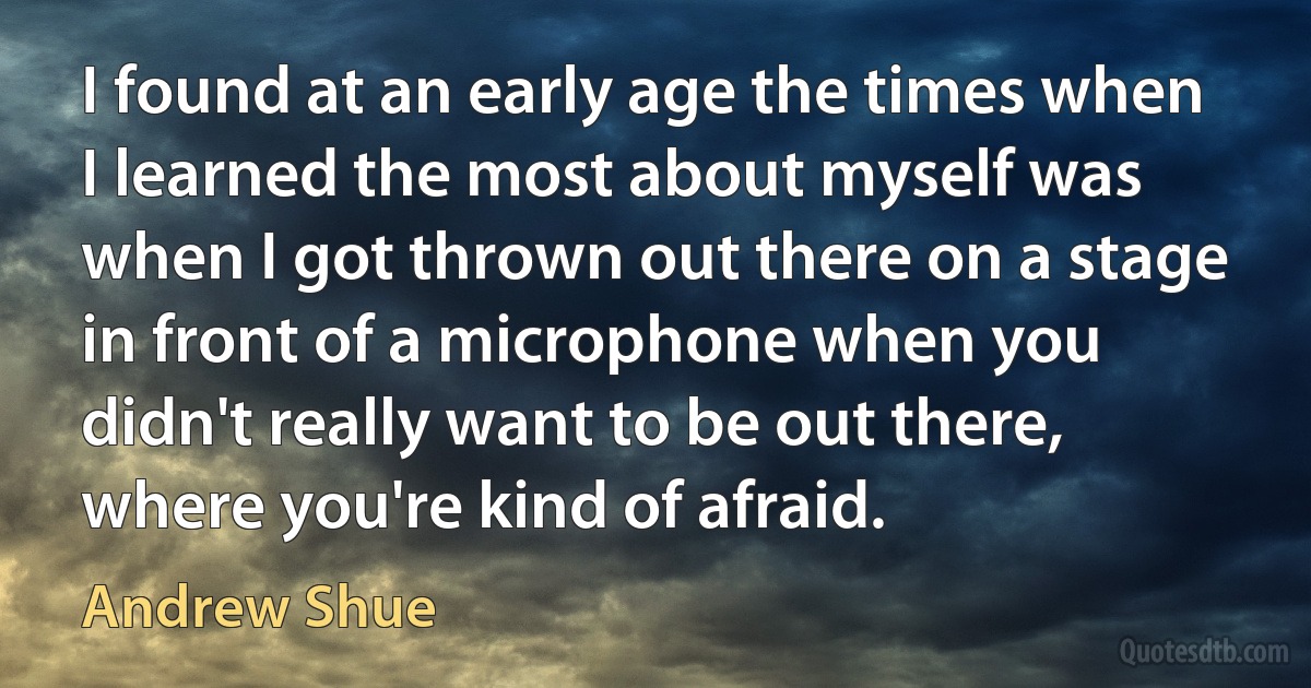 I found at an early age the times when I learned the most about myself was when I got thrown out there on a stage in front of a microphone when you didn't really want to be out there, where you're kind of afraid. (Andrew Shue)