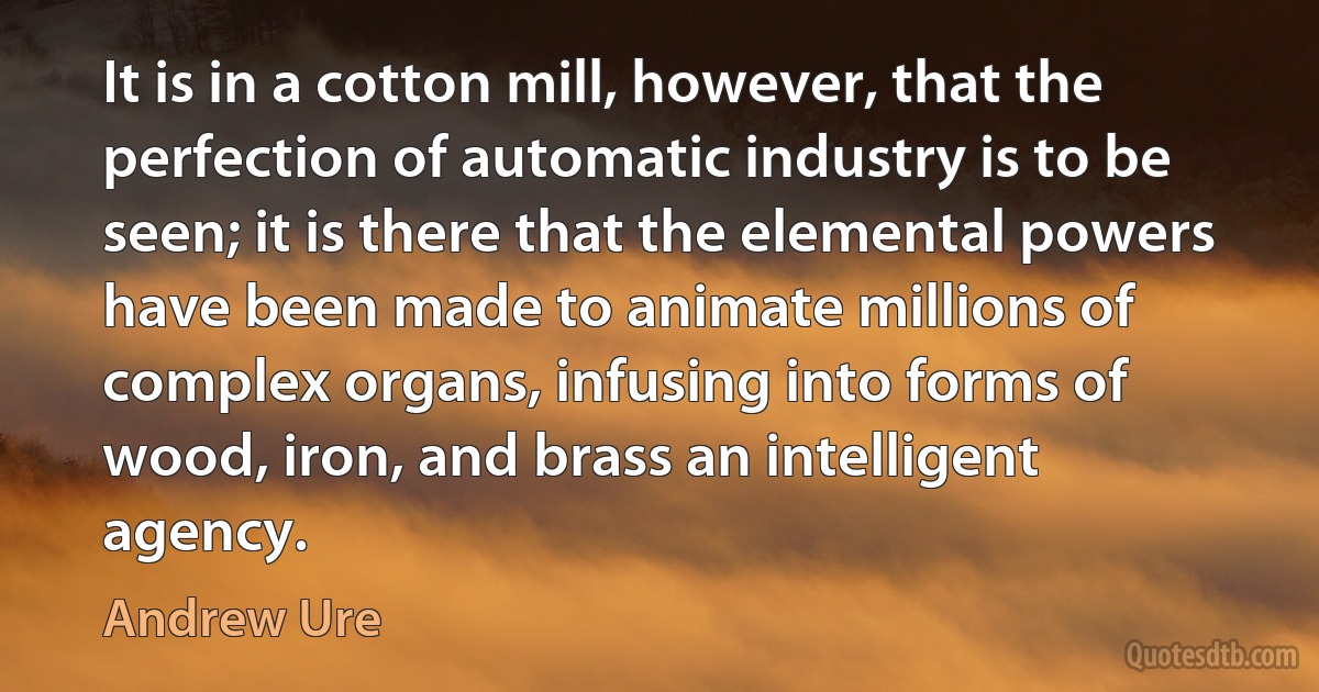 It is in a cotton mill, however, that the perfection of automatic industry is to be seen; it is there that the elemental powers have been made to animate millions of complex organs, infusing into forms of wood, iron, and brass an intelligent agency. (Andrew Ure)