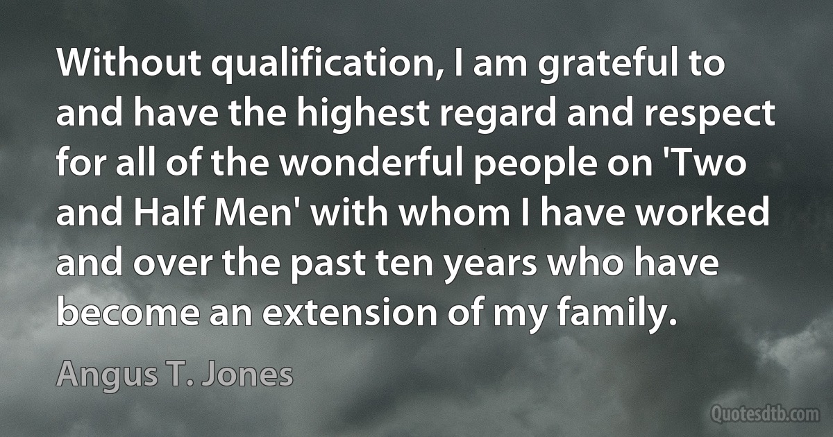 Without qualification, I am grateful to and have the highest regard and respect for all of the wonderful people on 'Two and Half Men' with whom I have worked and over the past ten years who have become an extension of my family. (Angus T. Jones)