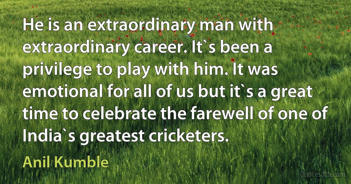 He is an extraordinary man with extraordinary career. It`s been a privilege to play with him. It was emotional for all of us but it`s a great time to celebrate the farewell of one of India`s greatest cricketers. (Anil Kumble)