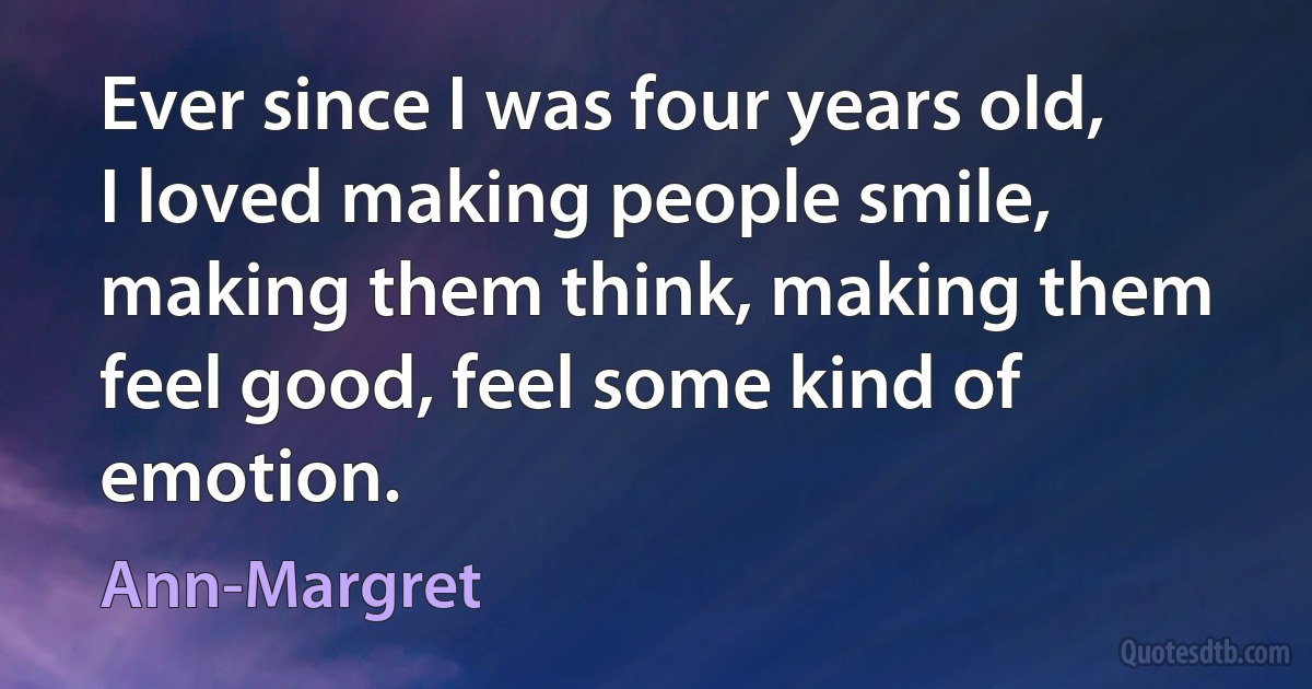 Ever since I was four years old, I loved making people smile, making them think, making them feel good, feel some kind of emotion. (Ann-Margret)