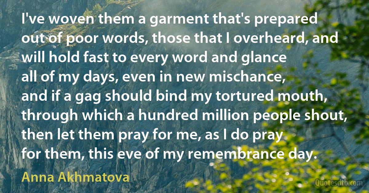 I've woven them a garment that's prepared
out of poor words, those that I overheard, and will hold fast to every word and glance
all of my days, even in new mischance,
and if a gag should bind my tortured mouth,
through which a hundred million people shout,
then let them pray for me, as I do pray
for them, this eve of my remembrance day. (Anna Akhmatova)