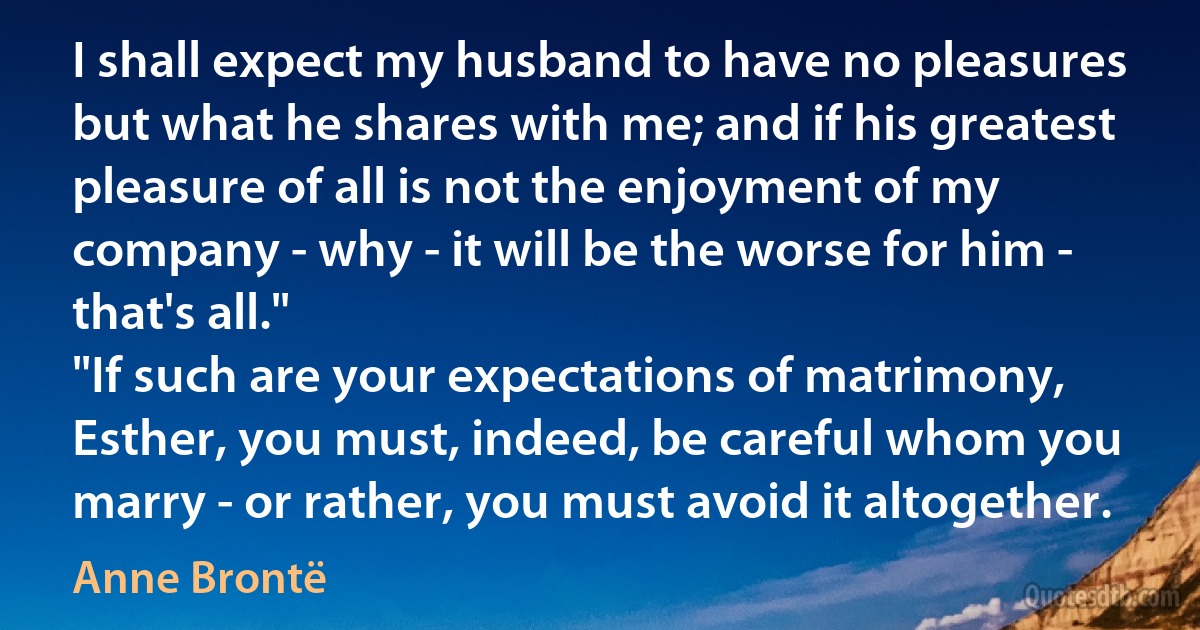 I shall expect my husband to have no pleasures but what he shares with me; and if his greatest pleasure of all is not the enjoyment of my company - why - it will be the worse for him - that's all."
"If such are your expectations of matrimony, Esther, you must, indeed, be careful whom you marry - or rather, you must avoid it altogether. (Anne Brontë)