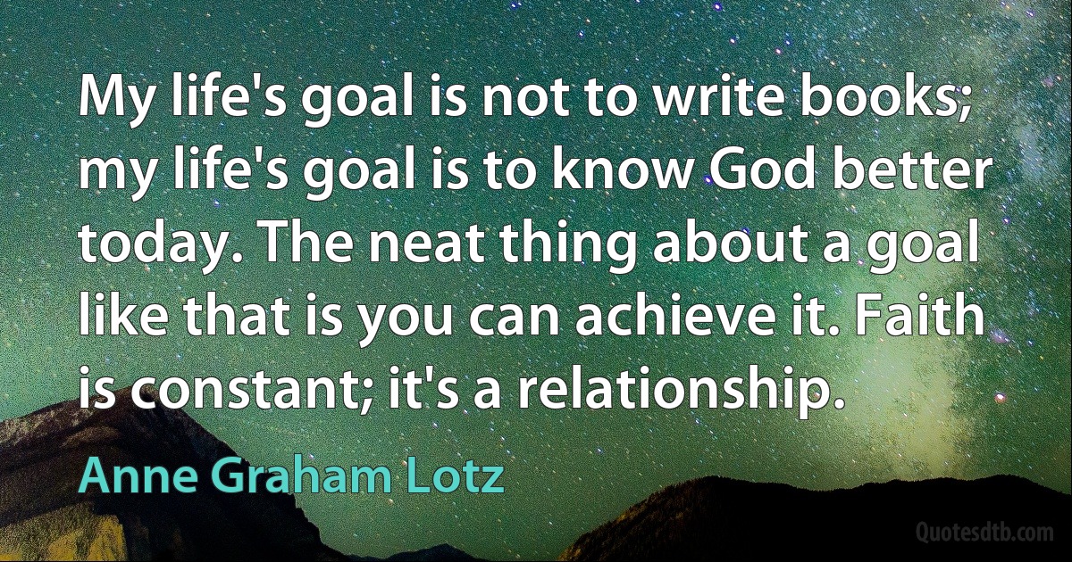 My life's goal is not to write books; my life's goal is to know God better today. The neat thing about a goal like that is you can achieve it. Faith is constant; it's a relationship. (Anne Graham Lotz)