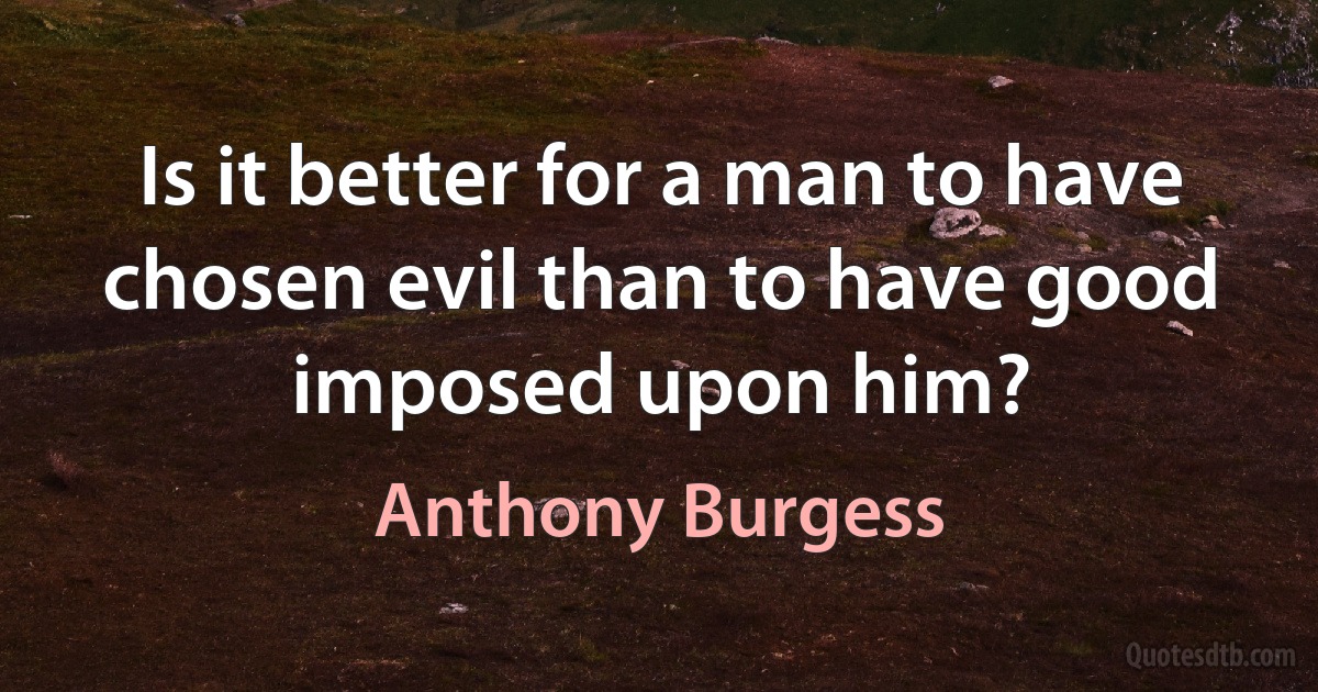 Is it better for a man to have chosen evil than to have good imposed upon him? (Anthony Burgess)